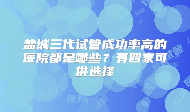 盐城三代试管成功率高的医院都是哪些？有四家可供选择