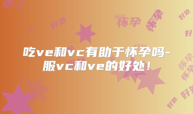 吃ve和vc有助于怀孕吗-服vc和ve的好处！