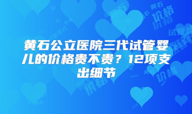 黄石公立医院三代试管婴儿的价格贵不贵？12项支出细节