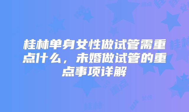 桂林单身女性做试管需重点什么,未婚做试管的重点事项详解