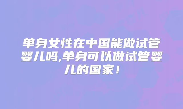 单身女性在中国能做试管婴儿吗,单身可以做试管婴儿的国家!