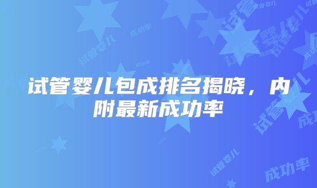 试管婴儿包成排名揭晓,内附最新成功率