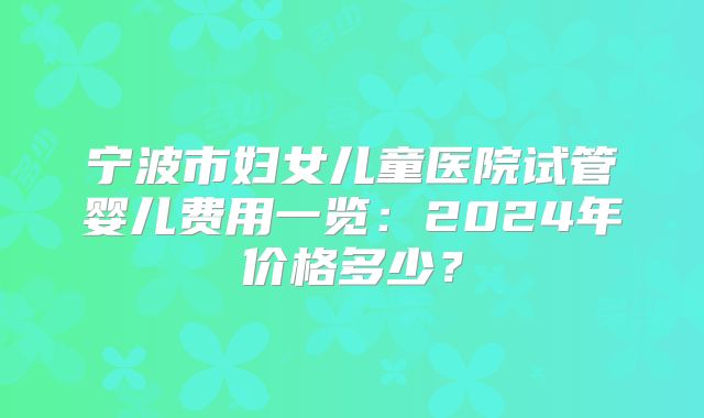 宁波市妇女儿童医院试管婴儿费用一览：2024年价格多少？