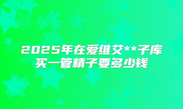 2025年在爱维艾**子库买一管精子要多少钱