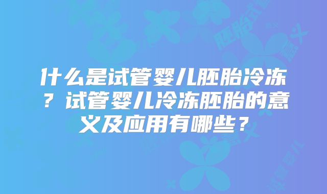 什么是试管婴儿胚胎冷冻？试管婴儿冷冻胚胎的意义及应用有哪些？