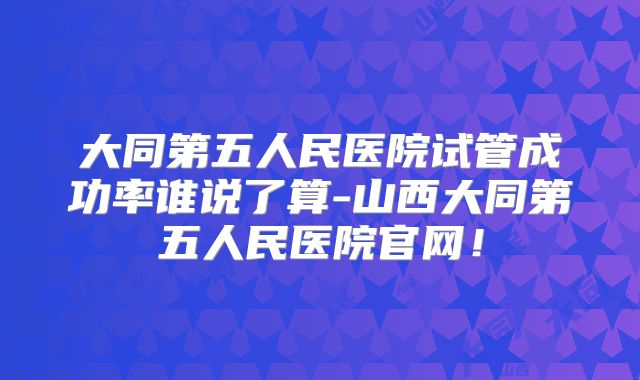 大同第五人民医院试管成功率谁说了算-山西大同第五人民医院官网!