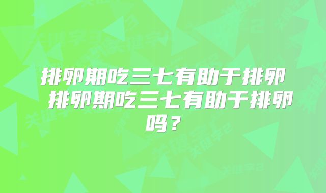 排卵期吃三七有助于排卵 排卵期吃三七有助于排卵吗?