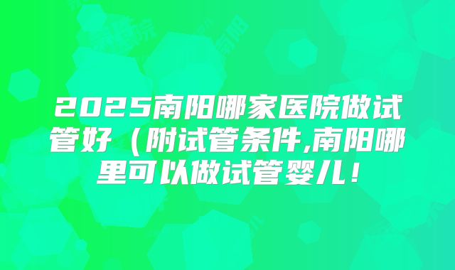 2025南阳哪家医院做试管好（附试管条件,南阳哪里可以做试管婴儿！