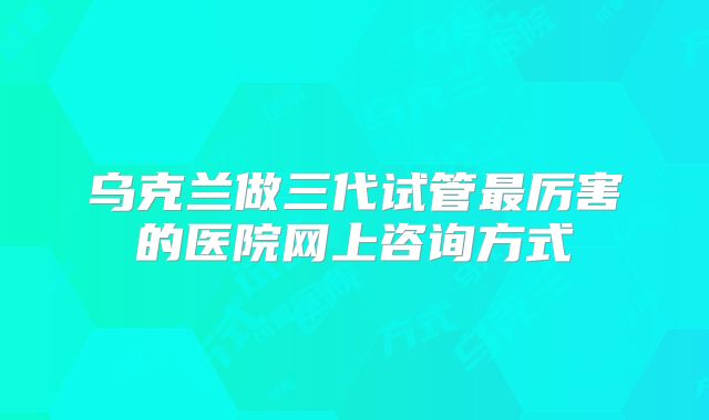 乌克兰做三代试管最厉害的医院网上咨询方式