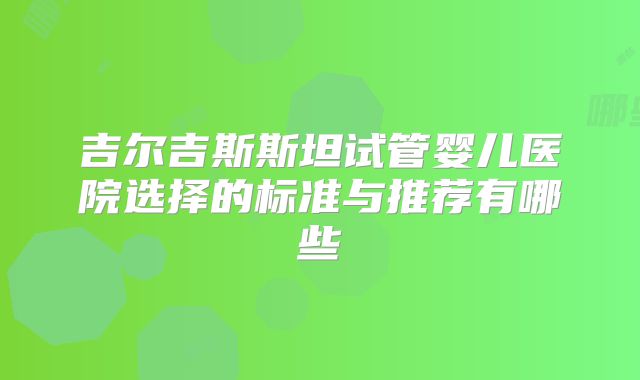 吉尔吉斯斯坦试管婴儿医院选择的标准与推荐有哪些