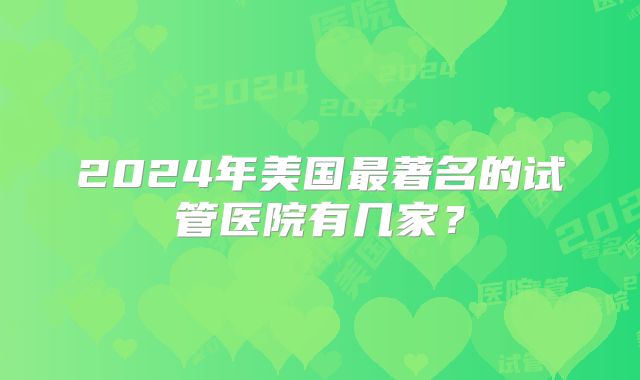 2024年美国最著名的试管医院有几家?