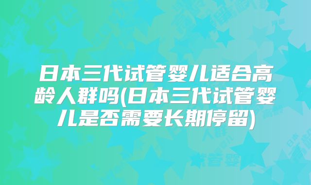 日本三代试管婴儿适合高龄人群吗(日本三代试管婴儿是否需要长期停留)