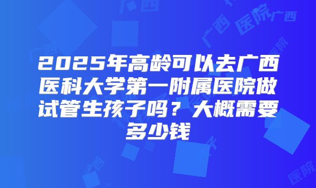 2025年高龄可以去广西医科大学第一附属医院做试管生孩子吗?大概需要多少钱