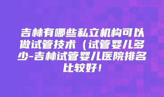 吉林有哪些私立机构可以做试管技术（试管婴儿多少-吉林试管婴儿医院排名比较好！