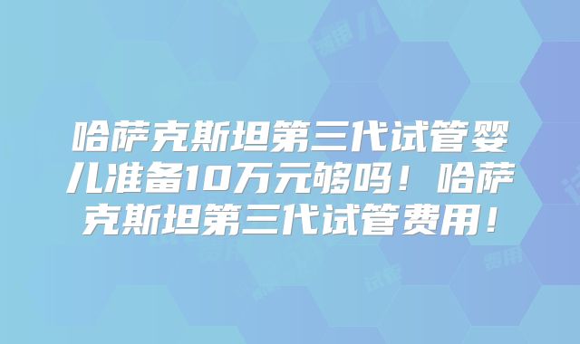 哈萨克斯坦第三代试管婴儿准备10万元够吗！哈萨克斯坦第三代试管费用！