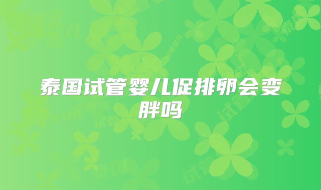 泰国试管婴儿促排卵会变胖吗