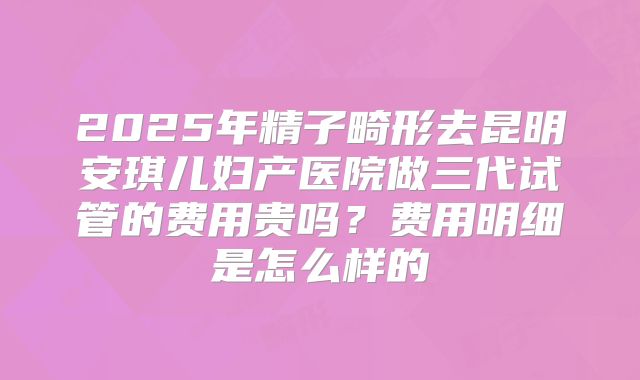 2025年精子畸形去昆明安琪儿妇产医院做三代试管的费用贵吗?费用明细是怎么样的