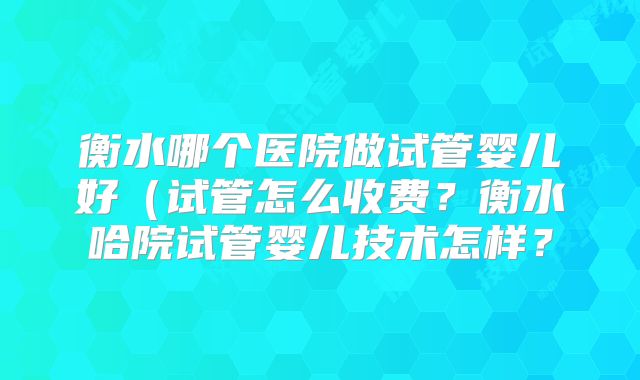 衡水哪个医院做试管婴儿好(试管怎么收费?衡水哈院试管婴儿技术怎样?