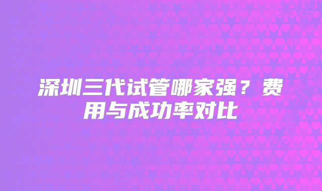 深圳三代试管哪家强？费用与成功率对比