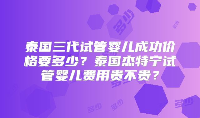 泰国三代试管婴儿成功价格要多少？泰国杰特宁试管婴儿费用贵不贵？