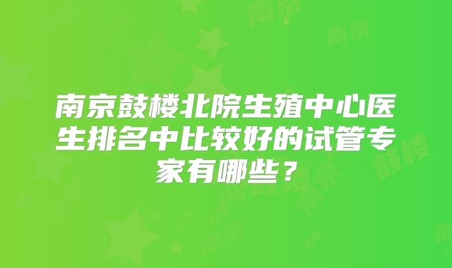 南京鼓楼北院生殖中心医生排名中比较好的试管专家有哪些?