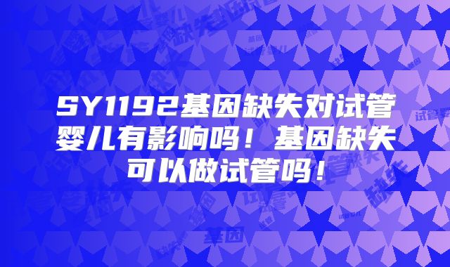 SY1192基因缺失对试管婴儿有影响吗！基因缺失可以做试管吗！