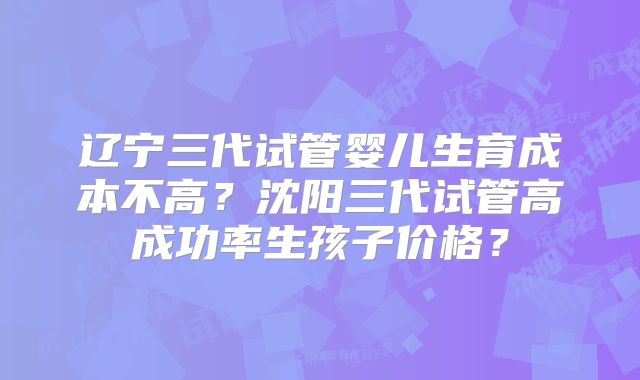 辽宁三代试管婴儿生育成本不高？沈阳三代试管高成功率生孩子价格？