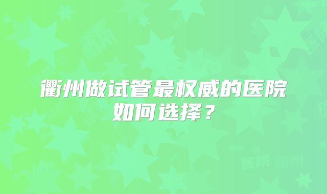 衢州做试管最权威的医院如何选择？