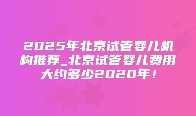2025年北京试管婴儿机构推荐_北京试管婴儿费用大约多少2020年！