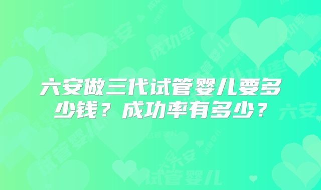 六安做三代试管婴儿要多少钱?成功率有多少?