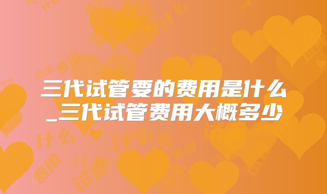 三代试管要的费用是什么_三代试管费用大概多少
