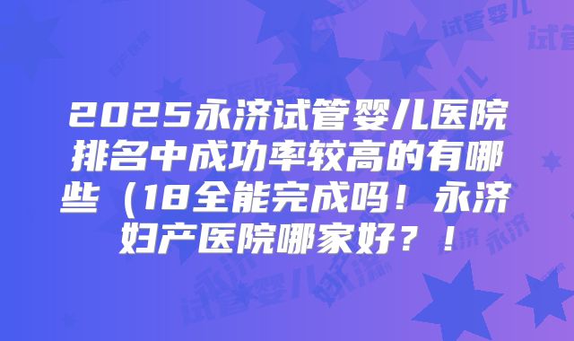 2025永济试管婴儿医院排名中成功率较高的有哪些（18全能完成吗！永济妇产医院哪家好？！