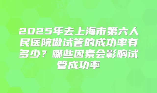 2025年去上海市第六人民医院做试管的成功率有多少?哪些因素会影响试管成功率