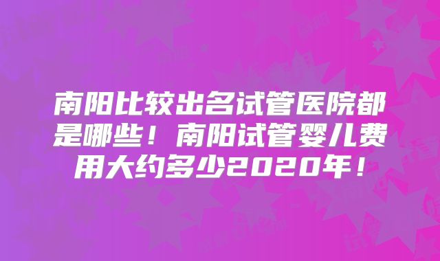 南阳比较出名试管医院都是哪些！南阳试管婴儿费用大约多少2020年！