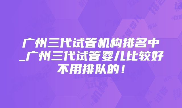 广州三代试管机构排名中_广州三代试管婴儿比较好不用排队的！