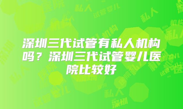 深圳三代试管有私人机构吗?深圳三代试管婴儿医院比较好