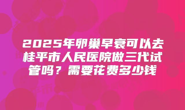 2025年卵巢早衰可以去桂平市人民医院做三代试管吗?需要花费多少钱