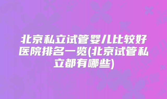 北京私立试管婴儿比较好医院排名一览(北京试管私立都有哪些)