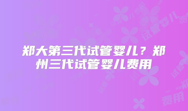 郑大第三代试管婴儿？郑州三代试管婴儿费用