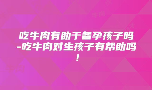 吃牛肉有助于备孕孩子吗-吃牛肉对生孩子有帮助吗!
