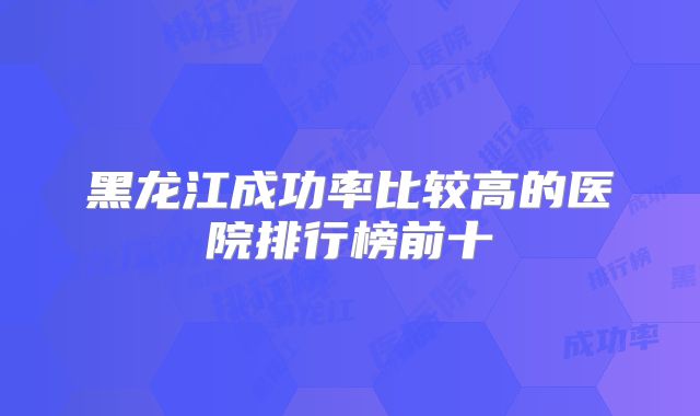 黑龙江成功率比较高的医院排行榜前十