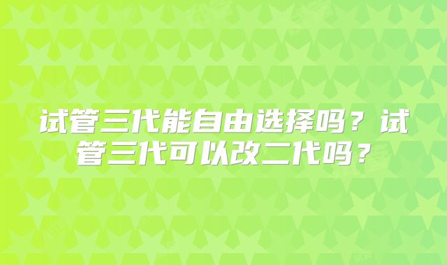 试管三代能自由选择吗?试管三代可以改二代吗?