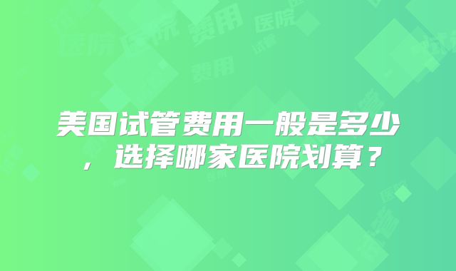 美国试管费用一般是多少，选择哪家医院划算？