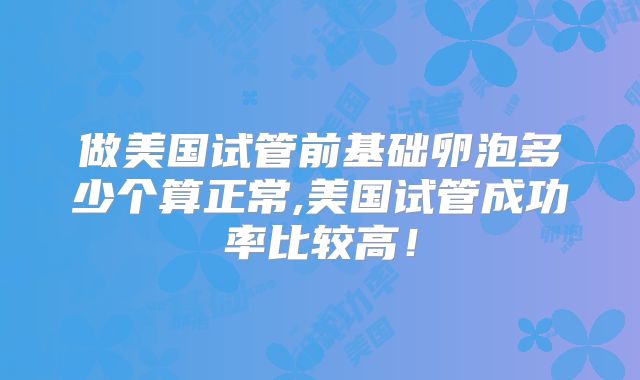 做美国试管前基础卵泡多少个算正常,美国试管成功率比较高！