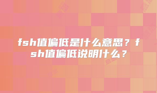 fsh值偏低是什么意思?fsh值偏低说明什么?