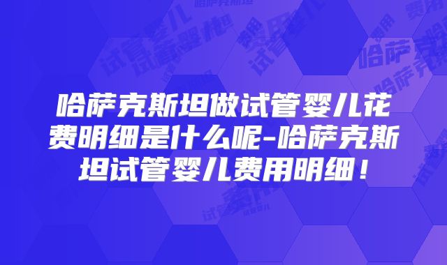 哈萨克斯坦做试管婴儿花费明细是什么呢-哈萨克斯坦试管婴儿费用明细！