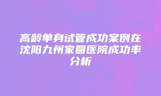 高龄单身试管成功案例在沈阳九州家圆医院成功率分析