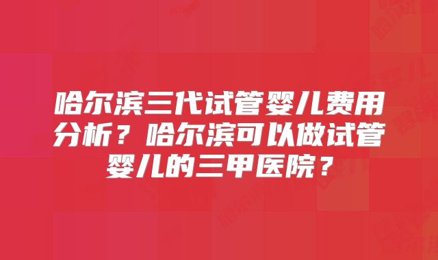 哈尔滨三代试管婴儿费用分析？哈尔滨可以做试管婴儿的三甲医院？