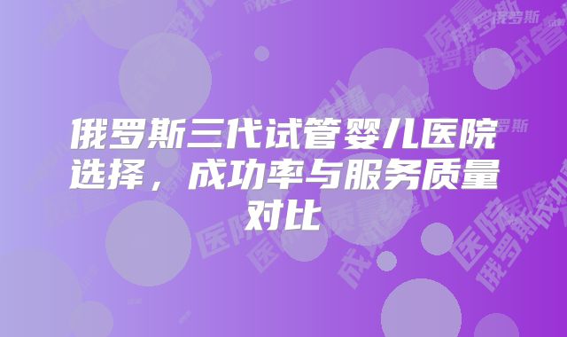 俄罗斯三代试管婴儿医院选择,成功率与服务质量对比