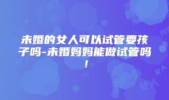 未婚的女人可以试管要孩子吗-未婚妈妈能做试管吗!